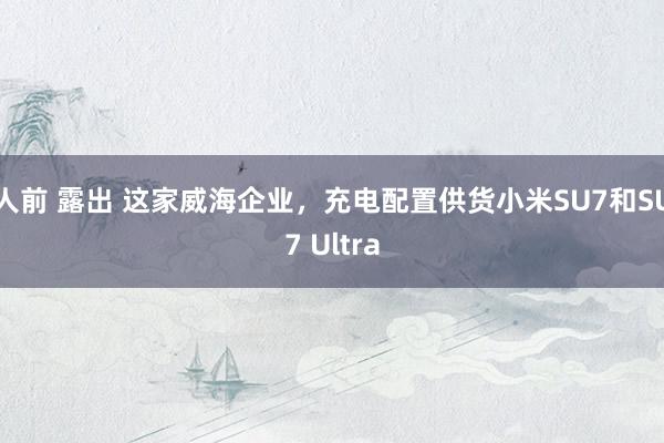 人前 露出 这家威海企业，充电配置供货小米SU7和SU7 Ultra