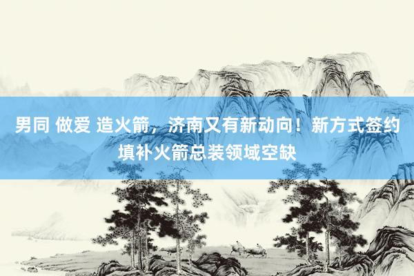 男同 做爱 造火箭，济南又有新动向！新方式签约填补火箭总装领域空缺