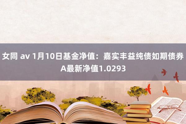 女同 av 1月10日基金净值：嘉实丰益纯债如期债券A最新净值1.0293
