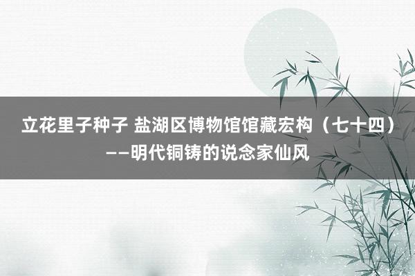 立花里子种子 盐湖区博物馆馆藏宏构（七十四）——明代铜铸的说念家仙风