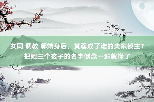 女同 调教 郭靖身后，黄蓉成了谁的夫东谈主？把她三个孩子的名字倒念一遍就懂了