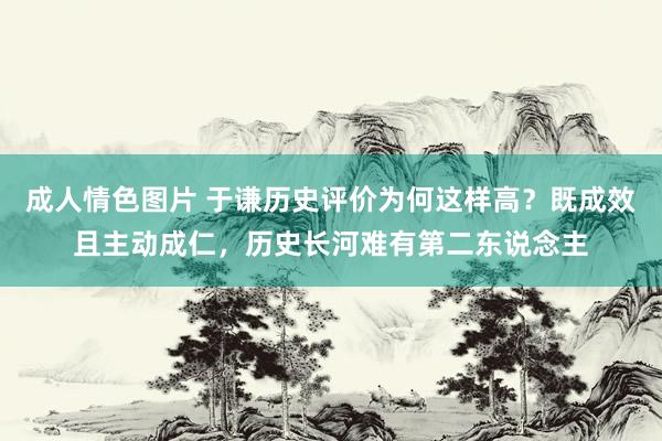成人情色图片 于谦历史评价为何这样高？既成效且主动成仁，历史长河难有第二东说念主