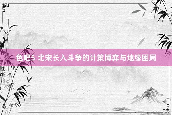 色吧5 北宋长入斗争的计策博弈与地缘困局