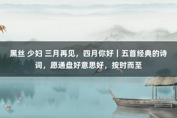 黑丝 少妇 三月再见，四月你好｜五首经典的诗词，愿通盘好意思好，按时而至