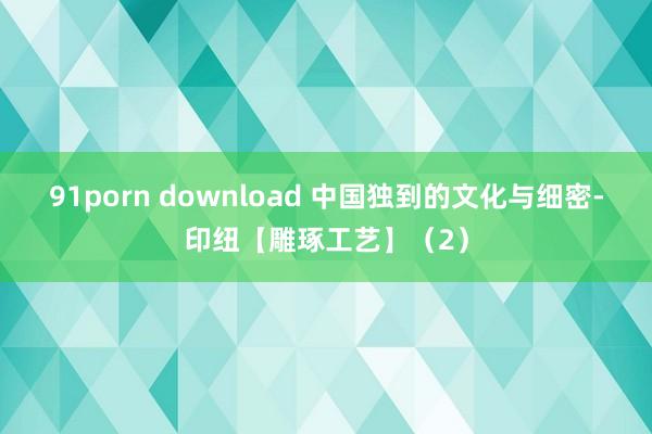 91porn download 中国独到的文化与细密-印纽【雕琢工艺】（2）
