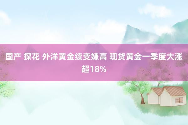 国产 探花 外洋黄金续变嫌高 现货黄金一季度大涨超18%