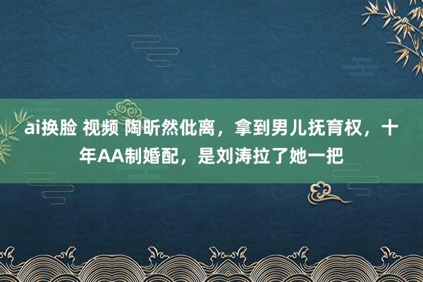 ai换脸 视频 陶昕然仳离，拿到男儿抚育权，十年AA制婚配，是刘涛拉了她一把