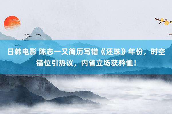 日韩电影 陈志一又简历写错《还珠》年份，时空错位引热议，内省立场获矜恤！