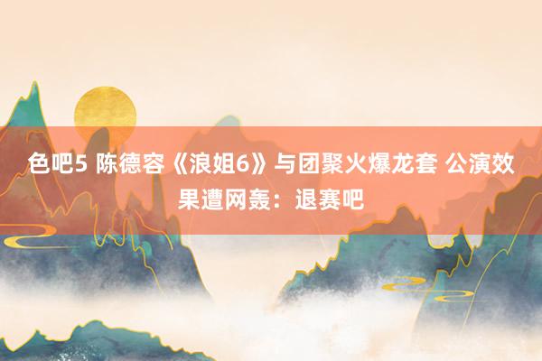 色吧5 陈德容《浪姐6》与团聚火爆龙套 公演效果遭网轰：退赛吧