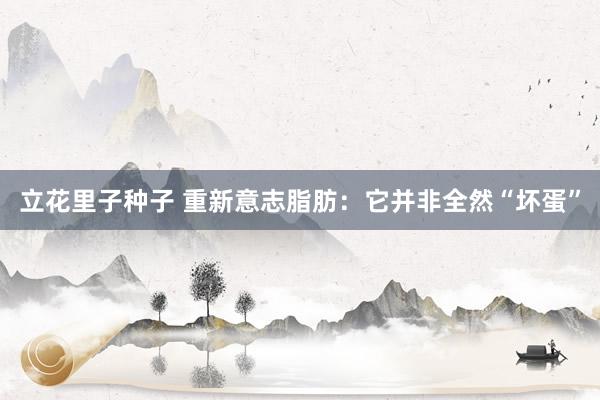 立花里子种子 重新意志脂肪：它并非全然“坏蛋”