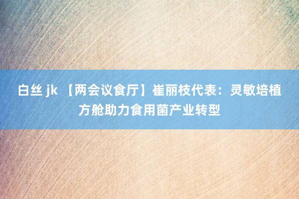 白丝 jk 【两会议食厅】崔丽枝代表：灵敏培植方舱助力食用菌产业转型