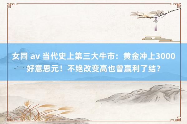 女同 av 当代史上第三大牛市：黄金冲上3000好意思元！不绝改变高也曾赢利了结？