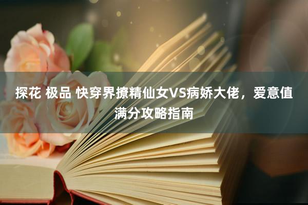 探花 极品 快穿界撩精仙女VS病娇大佬，爱意值满分攻略指南