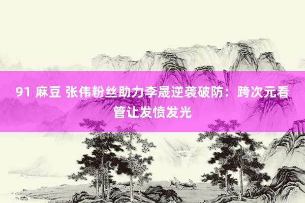 91 麻豆 张伟粉丝助力李晟逆袭破防：跨次元看管让发愤发光