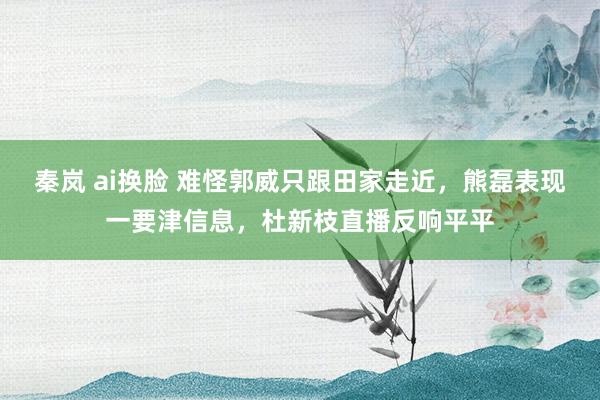 秦岚 ai换脸 难怪郭威只跟田家走近，熊磊表现一要津信息，杜新枝直播反响平平