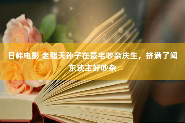 日韩电影 老赌天孙子在豪宅吵杂庆生，挤满了闻东谈主好吵杂