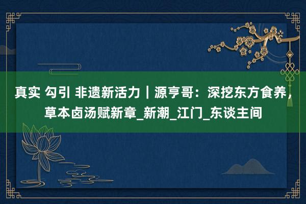 真实 勾引 非遗新活力｜源亨哥：深挖东方食养，草本卤汤赋新章_新潮_江门_东谈主间
