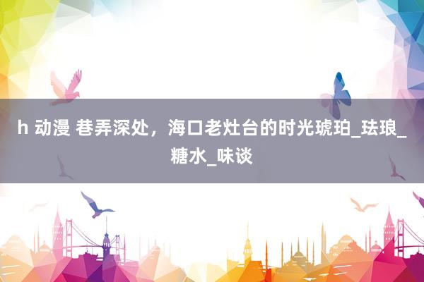 h 动漫 巷弄深处，海口老灶台的时光琥珀_珐琅_糖水_味谈