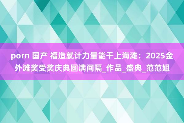 porn 国产 福造就计力量能干上海滩：2025金外滩奖受奖庆典圆满间隔_作品_盛典_范范姐