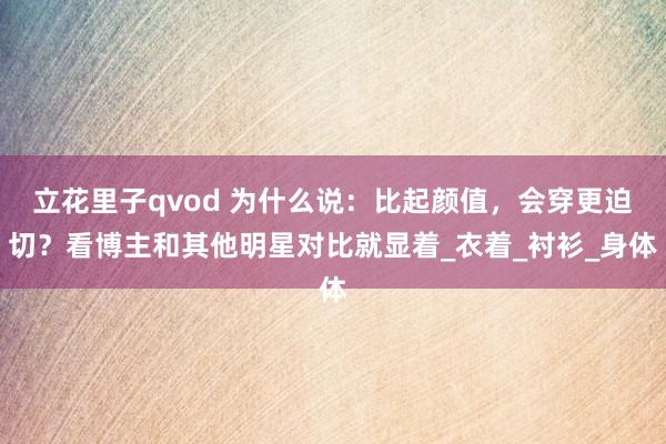 立花里子qvod 为什么说：比起颜值，会穿更迫切？看博主和其他明星对比就显着_衣着_衬衫_身体