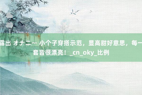 露出 オナニー 小个子穿搭示范，显高甜好意思，每一套皆很漂亮！_cn_oky_比例