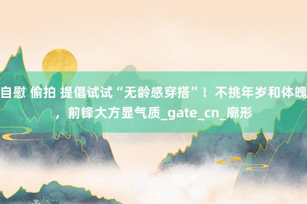 自慰 偷拍 提倡试试“无龄感穿搭”！不挑年岁和体魄，前锋大方显气质_gate_cn_廓形