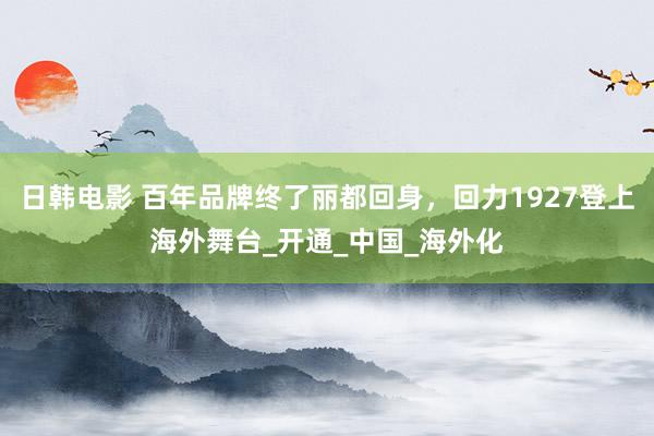 日韩电影 百年品牌终了丽都回身，回力1927登上海外舞台_开通_中国_海外化