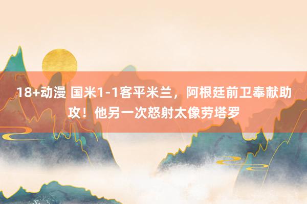 18+动漫 国米1-1客平米兰，阿根廷前卫奉献助攻！他另一次怒射太像劳塔罗