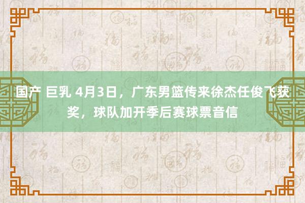 国产 巨乳 4月3日，广东男篮传来徐杰任俊飞获奖，球队加开季后赛球票音信