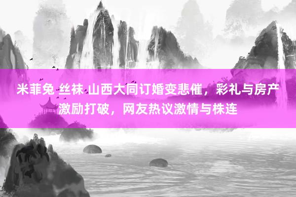 米菲兔 丝袜 山西大同订婚变悲催，彩礼与房产激励打破，网友热议激情与株连