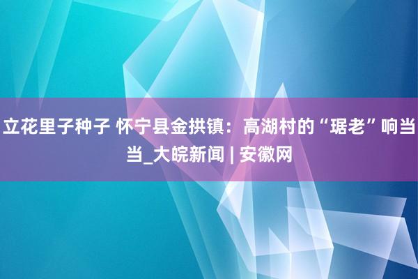 立花里子种子 怀宁县金拱镇：高湖村的“琚老”响当当_大皖新闻 | 安徽网