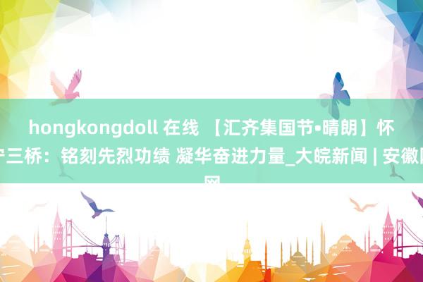 hongkongdoll 在线 【汇齐集国节•晴朗】怀宁三桥：铭刻先烈功绩 凝华奋进力量_大皖新闻 | 安徽网