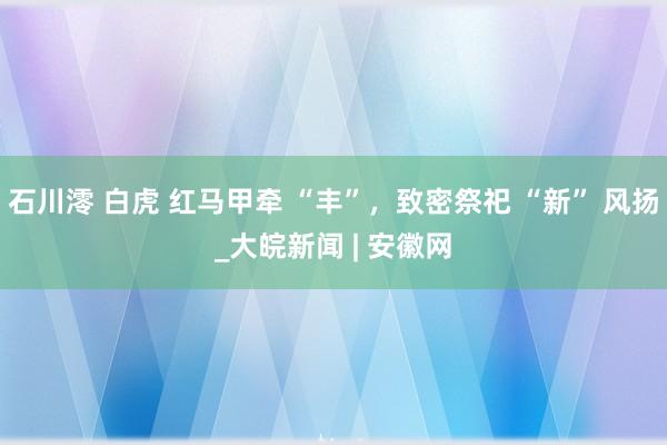 石川澪 白虎 红马甲牵 “丰”，致密祭祀 “新” 风扬_大皖新闻 | 安徽网