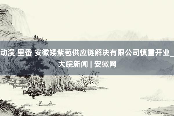 动漫 里番 安徽矮紫苞供应链解决有限公司慎重开业_大皖新闻 | 安徽网