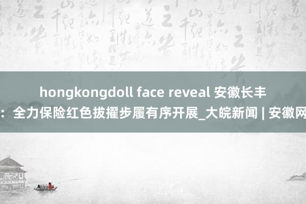 hongkongdoll face reveal 安徽长丰：全力保险红色拔擢步履有序开展_大皖新闻 | 安徽网
