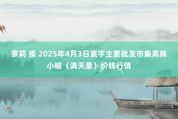 萝莉 操 2025年4月3日寰宇主要批发市集高辣小椒（满天星）价钱行情