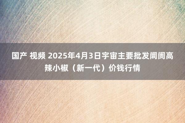 国产 视频 2025年4月3日宇宙主要批发阛阓高辣小椒（新一代）价钱行情
