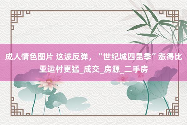 成人情色图片 这波反弹，“世纪城四昆季”涨得比亚运村更猛_成交_房源_二手房