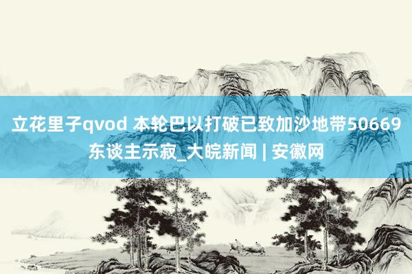 立花里子qvod 本轮巴以打破已致加沙地带50669东谈主示寂_大皖新闻 | 安徽网