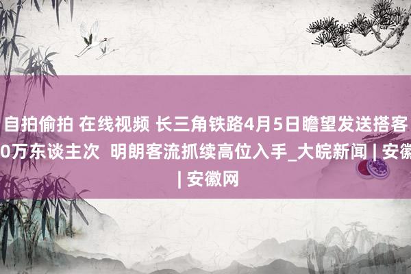 自拍偷拍 在线视频 长三角铁路4月5日瞻望发送搭客300万东谈主次  明朗客流抓续高位入手_大皖新闻 | 安徽网