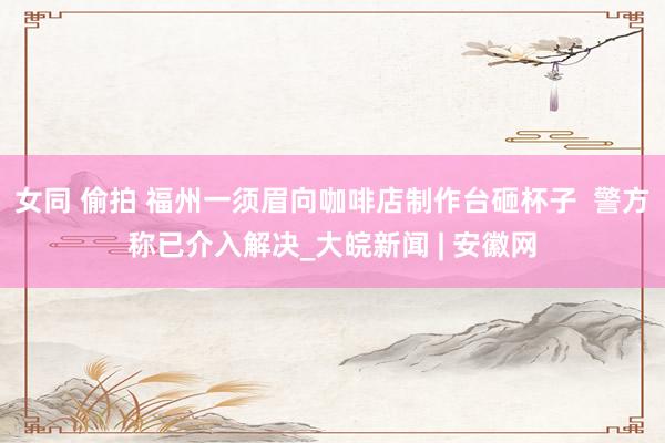 女同 偷拍 福州一须眉向咖啡店制作台砸杯子  警方称已介入解决_大皖新闻 | 安徽网