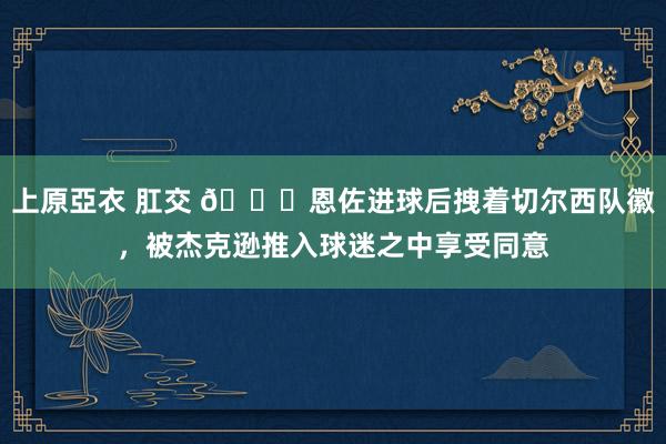 上原亞衣 肛交 💙恩佐进球后拽着切尔西队徽，被杰克逊推入球迷之中享受同意
