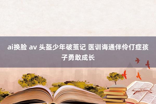 ai换脸 av 头盔少年破茧记 医训诲通伴伶仃症孩子勇敢成长
