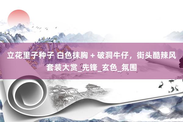 立花里子种子 白色抹胸 + 破洞牛仔，街头酷辣风套装大赏_先锋_玄色_氛围