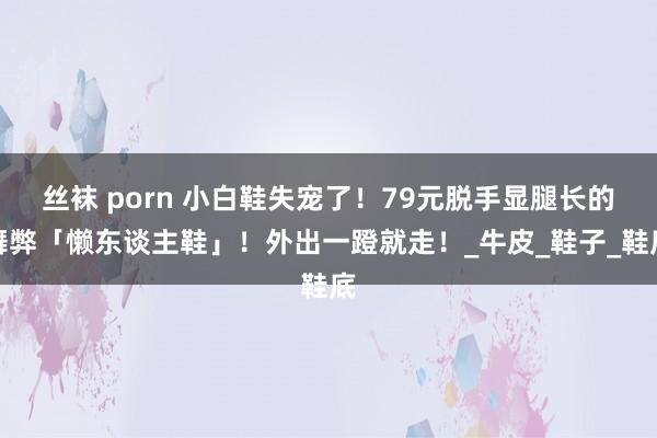丝袜 porn 小白鞋失宠了！79元脱手显腿长的舞弊「懒东谈主鞋」！外出一蹬就走！_牛皮_鞋子_鞋底