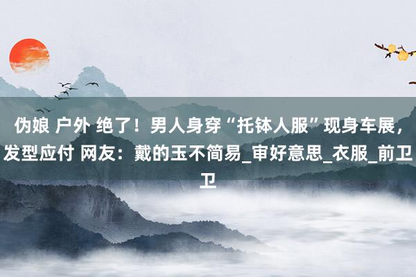 伪娘 户外 绝了！男人身穿“托钵人服”现身车展，发型应付 网友：戴的玉不简易_审好意思_衣服_前卫
