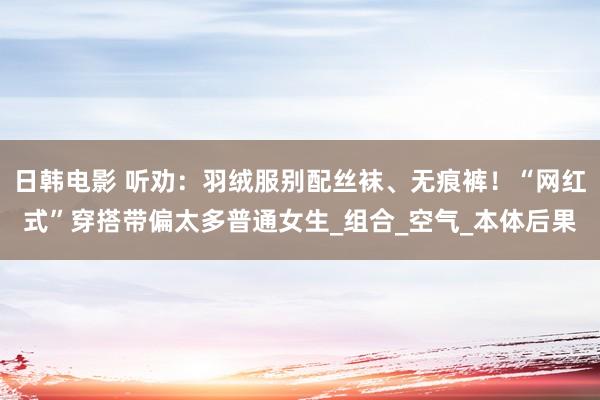 日韩电影 听劝：羽绒服别配丝袜、无痕裤！“网红式”穿搭带偏太多普通女生_组合_空气_本体后果