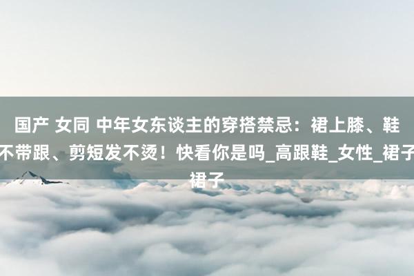 国产 女同 中年女东谈主的穿搭禁忌：裙上膝、鞋不带跟、剪短发不烫！快看你是吗_高跟鞋_女性_裙子