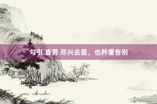 勾引 直男 尽兴去爱，也矜重告别