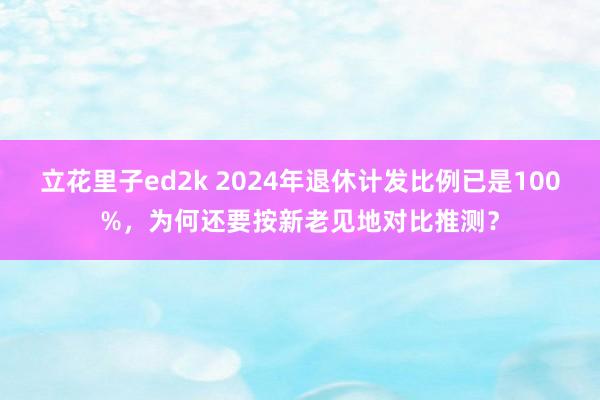 立花里子ed2k 2024年退休计发比例已是100%，为何还要按新老见地对比推测？